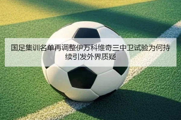 国足集训名单再调整伊万科维奇三中卫试验为何持续引发外界质疑